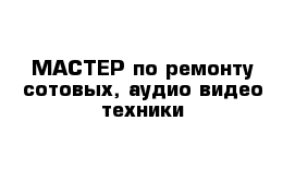 МАСТЕР по ремонту сотовых, аудио-видео техники